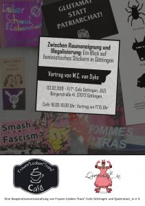 Bild der Vorderseite des Veranstaltungs-Flyers. Im Hintergrund sind verschiedene Aufkleber zu sehen. Zentral in der Mitte steht: "Zwischen Raumaneignung und Illegalisierung: Ein Blick auf feministisches Stickern in Göttingen.
Vortrag von M.C. van Dyke
Wann: Sonntag, 03.02.2019
Café: 16.00-19.00 Uhr 
Vortrag um 17.15 Uhr.
Wo: JUZI, Bürgerstraße 41, 37073 Göttingen. 1. Stock."